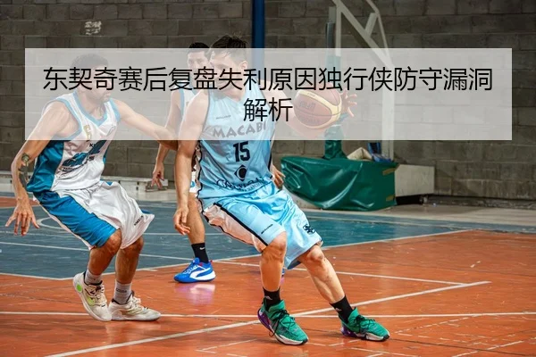 东契奇赛后复盘失利原因独行侠防守漏洞解析